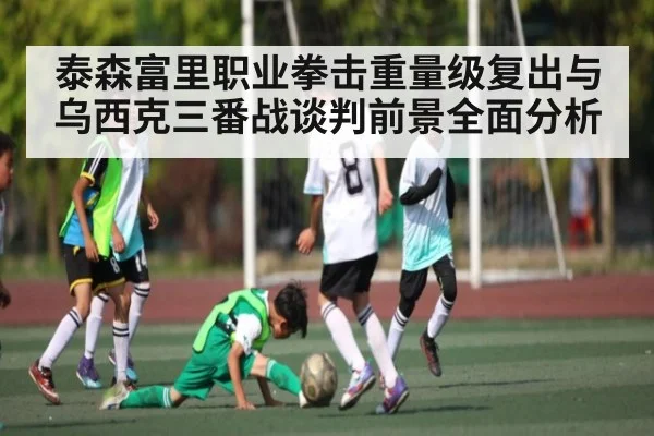 泰森富里职业拳击重量级复出与乌西克三番战谈判前景全面分析
