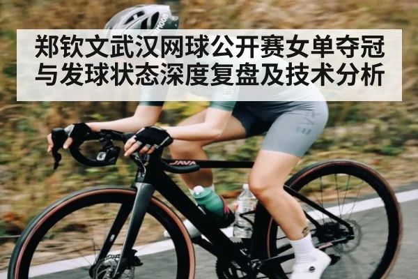 郑钦文武汉网球公开赛女单夺冠与发球状态深度复盘及技术分析