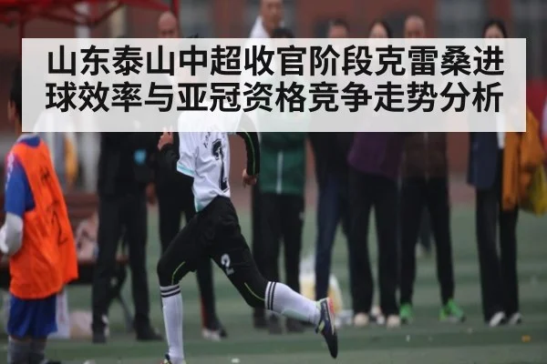 山东泰山中超收官阶段克雷桑进球效率与亚冠资格竞争走势分析